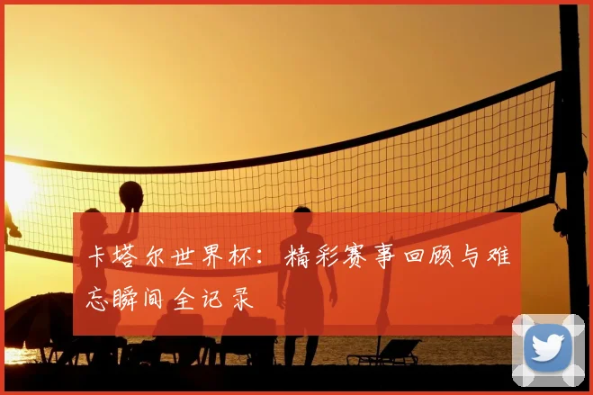 卡塔尔世界杯：精彩赛事回顾与难忘瞬间全记录