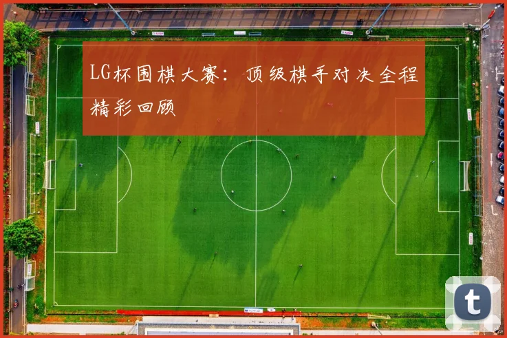 LG杯围棋大赛：顶级棋手对决全程精彩回顾