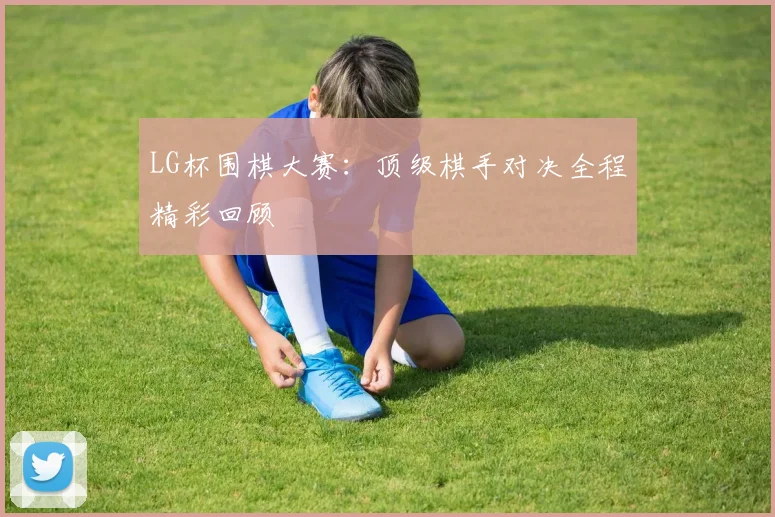 LG杯围棋大赛：顶级棋手对决全程精彩回顾