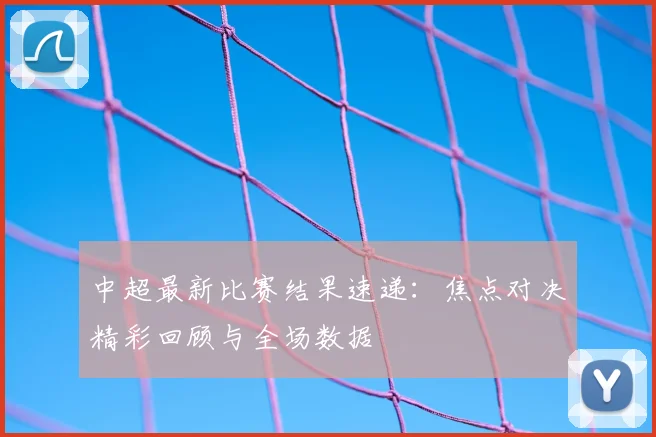 中超最新比赛结果速递:焦点对决精彩回顾与全场数据