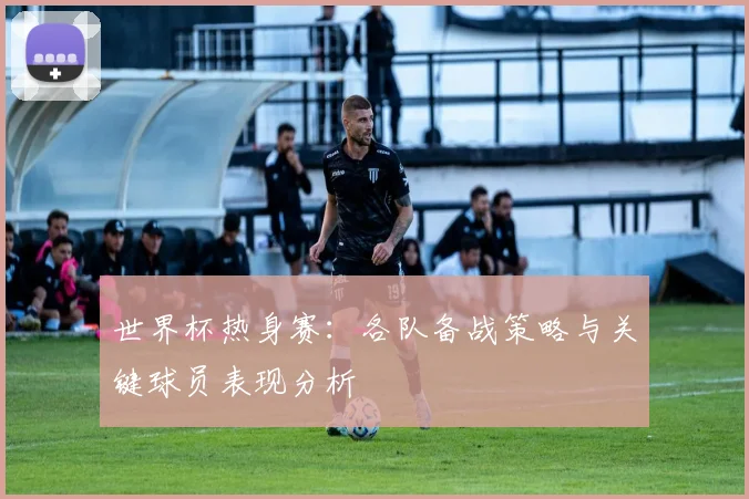 世界杯热身赛：各队备战策略与关键球员表现分析